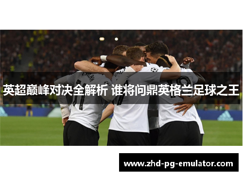 英超巅峰对决全解析 谁将问鼎英格兰足球之王