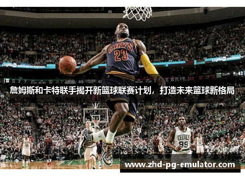 詹姆斯和卡特联手揭开新篮球联赛计划，打造未来篮球新格局