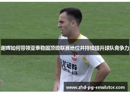 谢晖如何带领亚泰稳固顶级联赛地位并持续提升球队竞争力