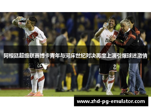 阿根廷超级联赛博卡青年与河床世纪对决再度上演引爆球迷激情