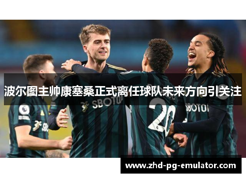 波尔图主帅康塞桑正式离任球队未来方向引关注 波尔图主帅康塞桑正式离任球队未来方向引关注