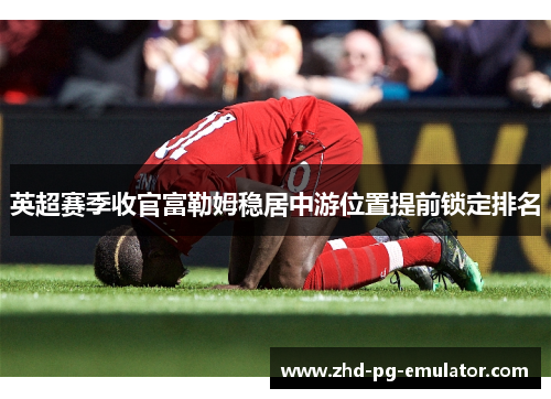 英超赛季收官富勒姆稳居中游位置提前锁定排名 英超赛季收官富勒姆稳居中游位置提前锁定排名