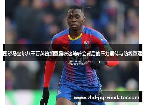围绕马奎尔八千万英镑加盟曼联这笔转会背后的压力期待与防线重建