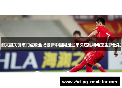 谢文能关键破门点燃全场激情中国男足迎来久违胜利希望重新出发