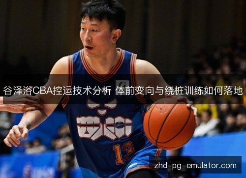 谷泽浴CBA控运技术分析 体前变向与绕桩训练如何落地